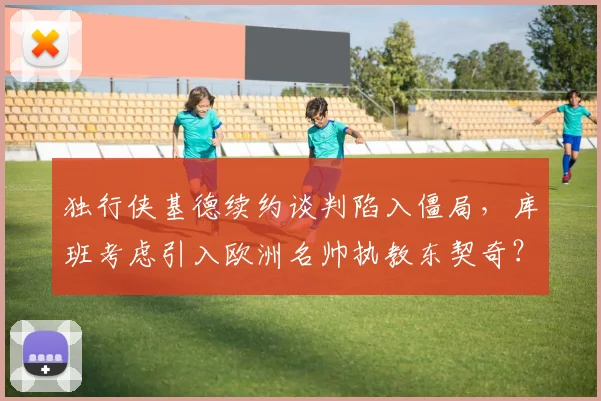 独行侠基德续约谈判陷入僵局，库班考虑引入欧洲名帅执教东契奇？