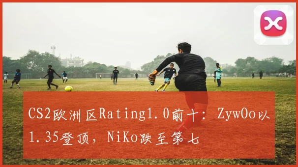 CS2欧洲区Rating1.0前十:ZywOo以1.35登顶,NiKo跌至第七