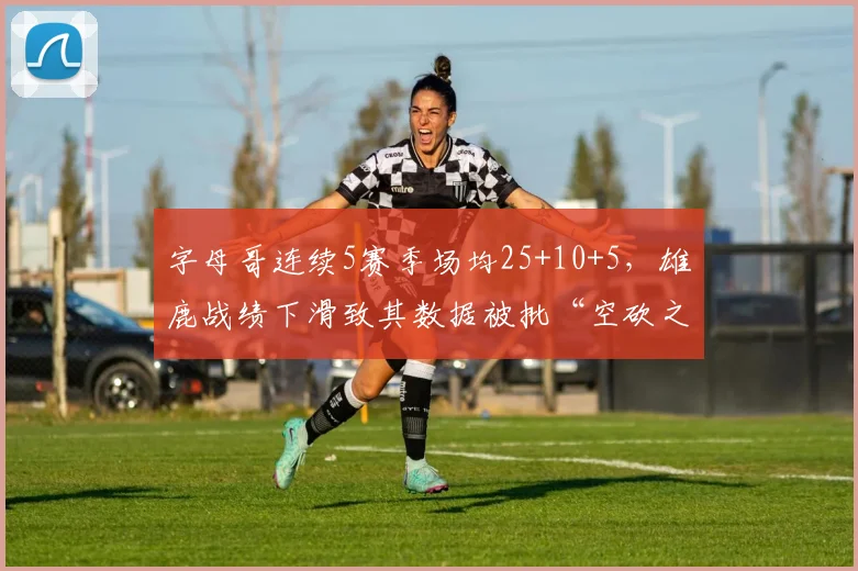 字母哥连续5赛季场均25+10+5,雄鹿战绩下滑致其数据被批“空砍之王”