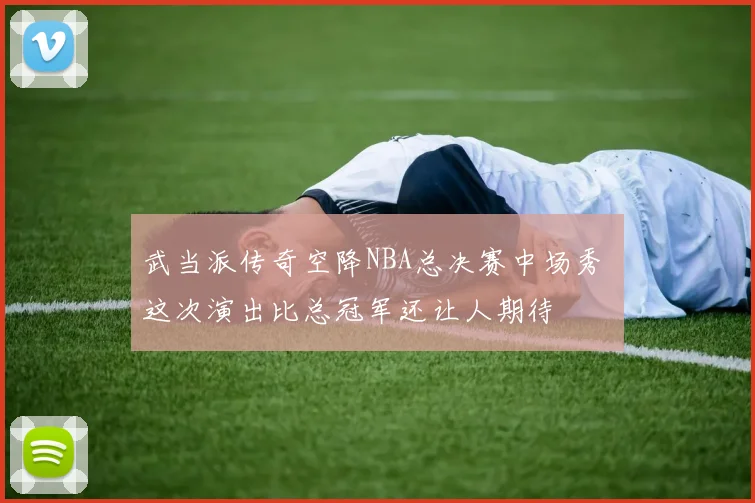 武当派传奇空降NBA总决赛中场秀 这次演出比总冠军还让人期待