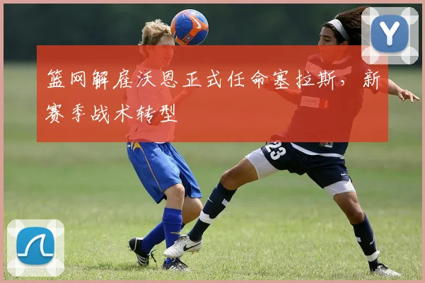 篮网解雇沃恩正式任命塞拉斯,新赛季战术转型
